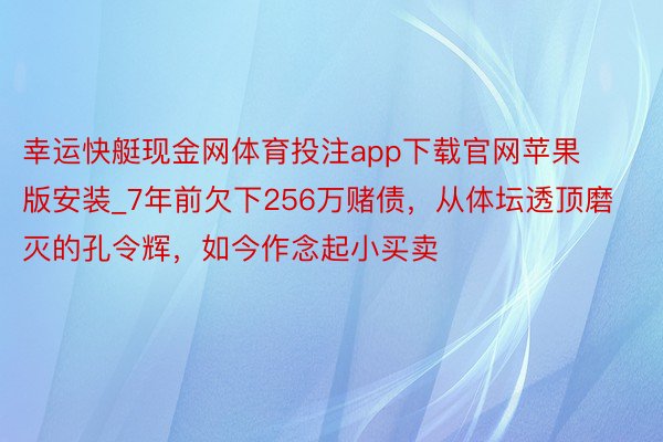 幸运快艇现金网体育投注app下载官网苹果版安装_7年前欠下256万赌债，从体坛透顶磨灭的孔令辉，如今作念起小买卖