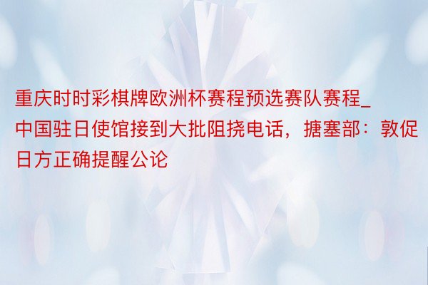 重庆时时彩棋牌欧洲杯赛程预选赛队赛程_中国驻日使馆接到大批阻挠电话，搪塞部：敦促日方正确提醒公论