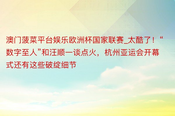 澳门菠菜平台娱乐欧洲杯国家联赛_太酷了！“数字至人”和汪顺一谈点火，杭州亚运会开幕式还有这些破绽细节