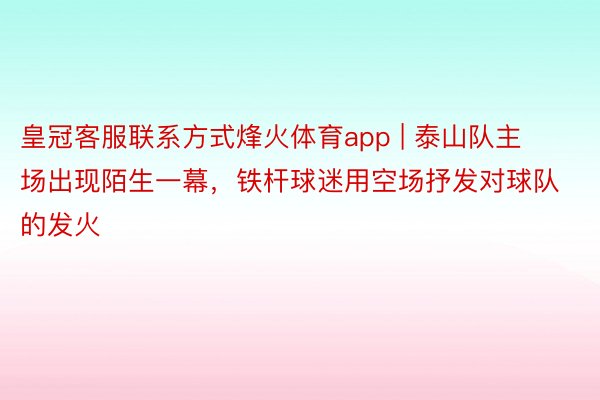 皇冠客服联系方式烽火体育app | 泰山队主场出现陌生一幕，铁杆球迷用空场抒发对球队的发火