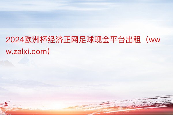 2024欧洲杯经济正网足球现金平台出租（www.zalxi.com）