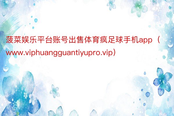 菠菜娱乐平台账号出售体育疯足球手机app（www.viphuangguantiyupro.vip）