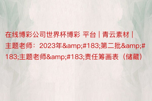 在线博彩公司世界杯博彩 平台 | 青云素材 | 主题老师：2023年&#183;第二批&#183;主题老师&#183;责任筹画表（储藏）