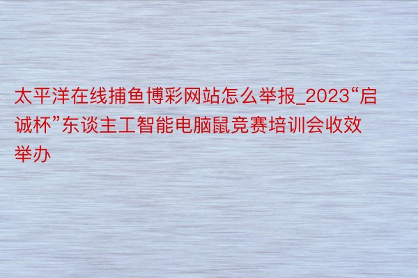 太平洋在线捕鱼博彩网站怎么举报_2023“启诚杯”东谈主工智能电脑鼠竞赛培训会收效举办