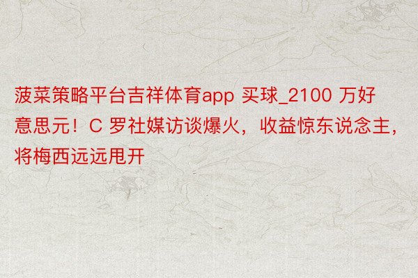 菠菜策略平台吉祥体育app 买球_2100 万好意思元！C 罗社媒访谈爆火，收益惊东说念主，将梅西远远甩开