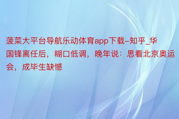 菠菜大平台导航乐动体育app下载-知乎_华国锋离任后，糊口低调，晚年说：思看北京奥运会，成毕生缺憾