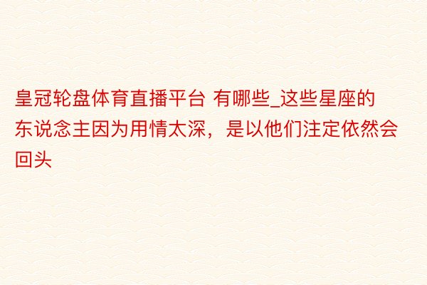 皇冠轮盘体育直播平台 有哪些_这些星座的东说念主因为用情太深，是以他们注定依然会回头