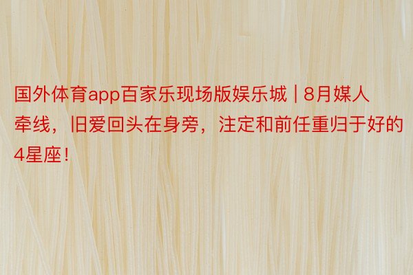 国外体育app百家乐现场版娱乐城 | 8月媒人牵线，旧爱回头在身旁，注定和前任重归于好的4星座！