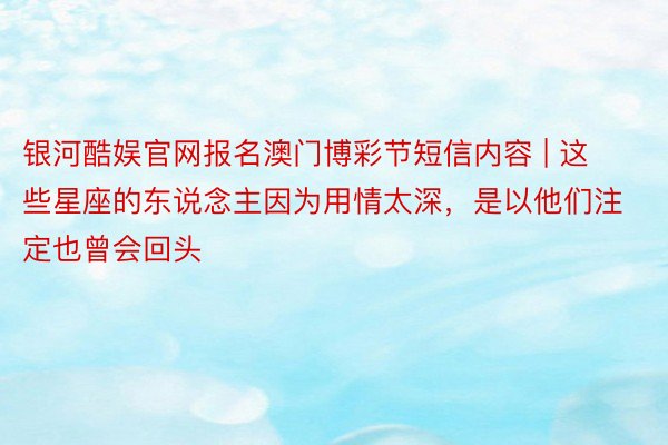 银河酷娱官网报名澳门博彩节短信内容 | 这些星座的东说念主因为用情太深，是以他们注定也曾会回头