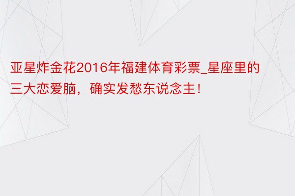 亚星炸金花2016年福建体育彩票_星座里的三大恋爱脑，确实发愁东说念主！