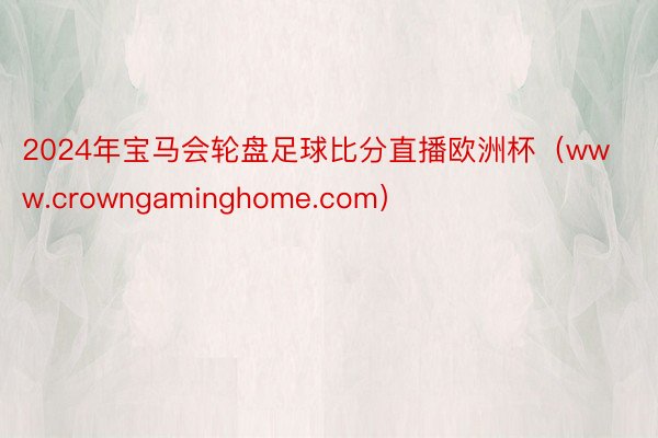 2024年宝马会轮盘足球比分直播欧洲杯（www.crowngaminghome.com）