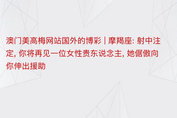 澳门美高梅网站国外的博彩 | 摩羯座: 射中注定, 你将再见一位女性贵东说念主, 她倨傲向你伸出援助