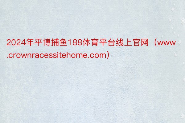 2024年平博捕鱼188体育平台线上官网（www.crownracessitehome.com）