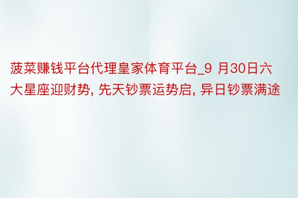 菠菜赚钱平台代理皇家体育平台_9 月30日六大星座迎财势, 先天钞票运势启, 异日钞票满途