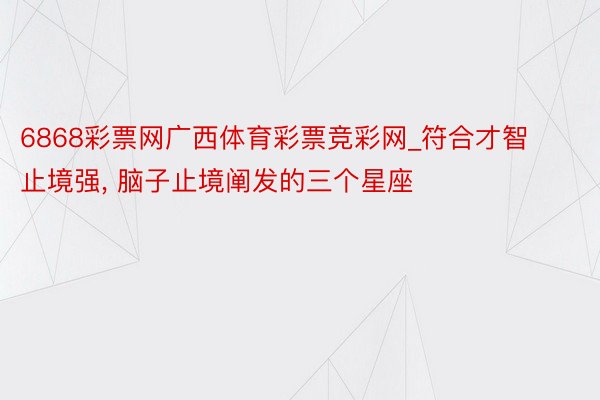 6868彩票网广西体育彩票竞彩网_符合才智止境强, 脑子止境阐发的三个星座