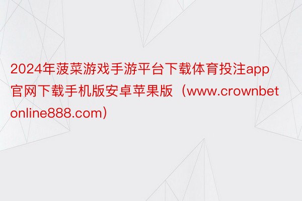 2024年菠菜游戏手游平台下载体育投注app官网下载手机版安卓苹果版（www.crownbetonline888.com）