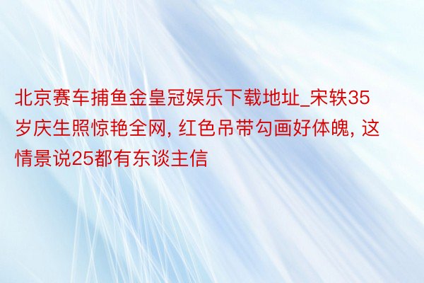 北京赛车捕鱼金皇冠娱乐下载地址_宋轶35岁庆生照惊艳全网, 红色吊带勾画好体魄, 这情景说25都有东谈主信