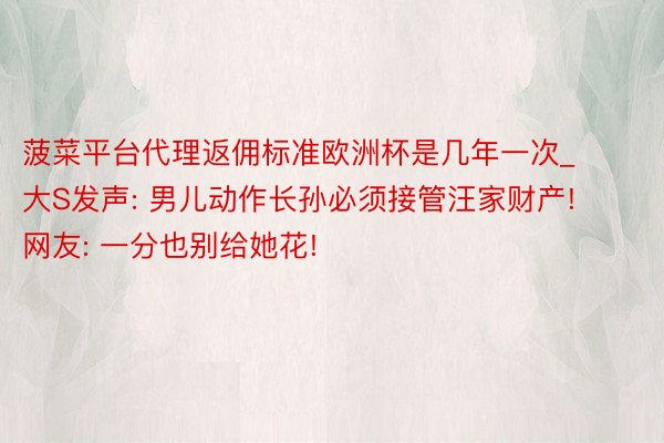 菠菜平台代理返佣标准欧洲杯是几年一次_大S发声: 男儿动作长孙必须接管汪家财产! 网友: 一分也别给她花!