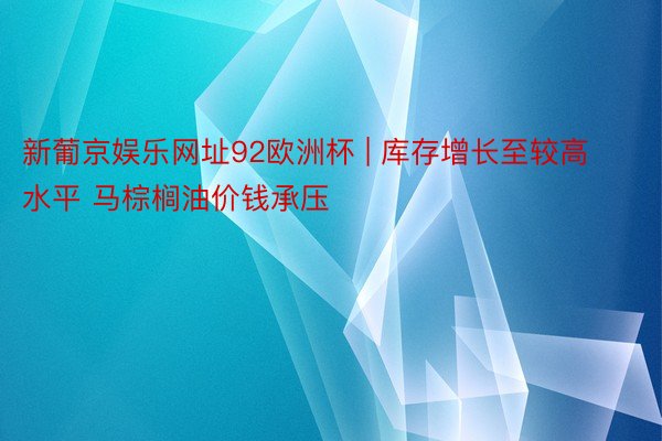 新葡京娱乐网址92欧洲杯 | 库存增长至较高水平 马棕榈油价钱承压