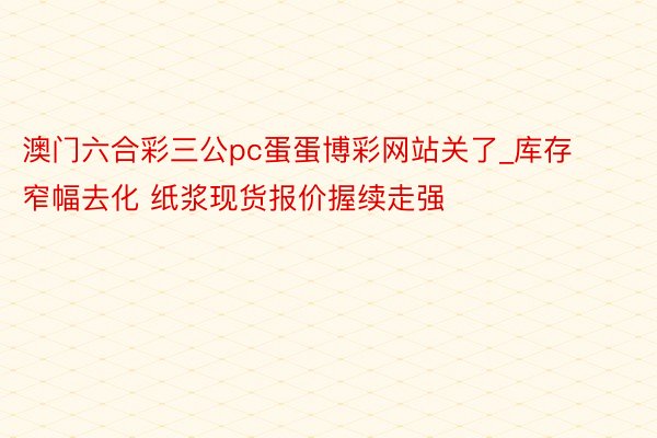 澳门六合彩三公pc蛋蛋博彩网站关了_库存窄幅去化 纸浆现货报价握续走强