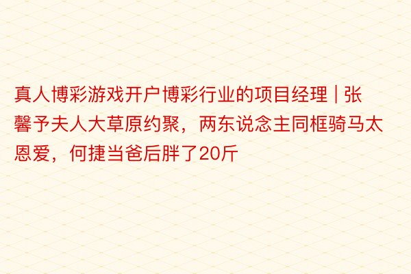 真人博彩游戏开户博彩行业的项目经理 | 张馨予夫人大草原约聚，两东说念主同框骑马太恩爱，何捷当爸后胖了20斤