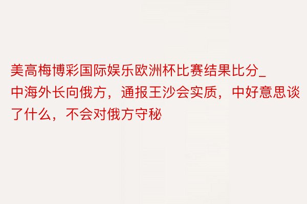 美高梅博彩国际娱乐欧洲杯比赛结果比分_中海外长向俄方，通报王沙会实质，中好意思谈了什么，不会对俄方守秘