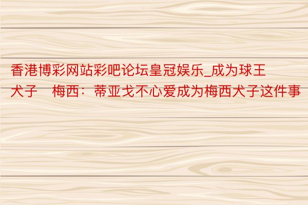 香港博彩网站彩吧论坛皇冠娱乐_成为球王犬子❌梅西：蒂亚戈不心爱成为梅西犬子这件事