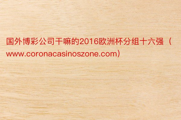 国外博彩公司干嘛的2016欧洲杯分组十六强（www.coronacasinoszone.com）