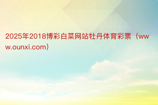 2025年2018博彩白菜网站牡丹体育彩票（www.ounxi.com）