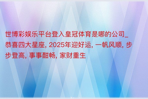 世博彩娱乐平台登入皇冠体育是哪的公司_恭喜四大星座, 2025年迎好运, 一帆风顺, 步步登高, 事事酣畅, 家财重生