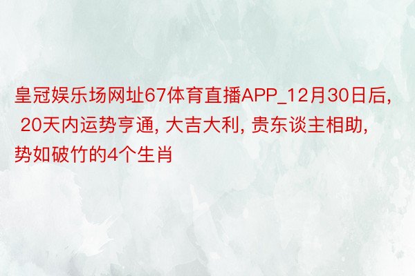 皇冠娱乐场网址67体育直播APP_12月30日后, 20天内运势亨通, 大吉大利, 贵东谈主相助, 势如破竹的4个生肖