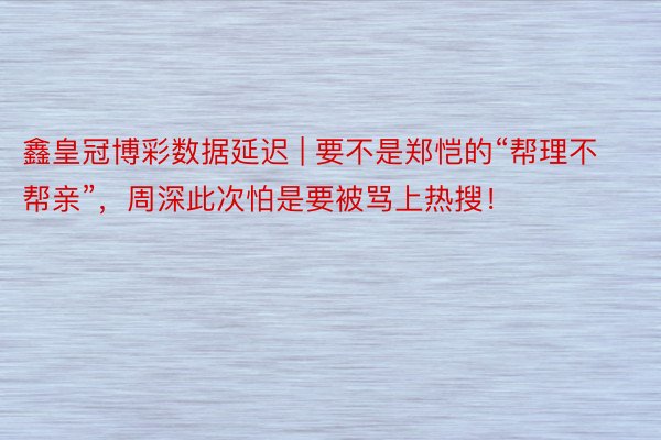 鑫皇冠博彩数据延迟 | 要不是郑恺的“帮理不帮亲”，周深此次怕是要被骂上热搜！