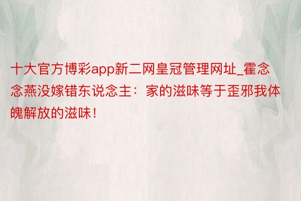 十大官方博彩app新二网皇冠管理网址_霍念念燕没嫁错东说念主：家的滋味等于歪邪我体魄解放的滋味！