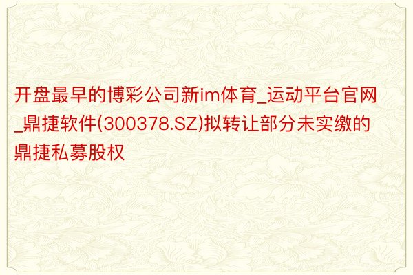 开盘最早的博彩公司新im体育_运动平台官网_鼎捷软件(300378.SZ)拟转让部分未实缴的鼎捷私募股权