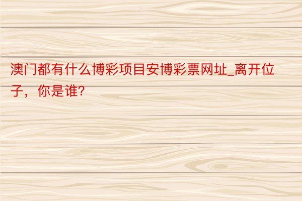 澳门都有什么博彩项目安博彩票网址_离开位子，你是谁？