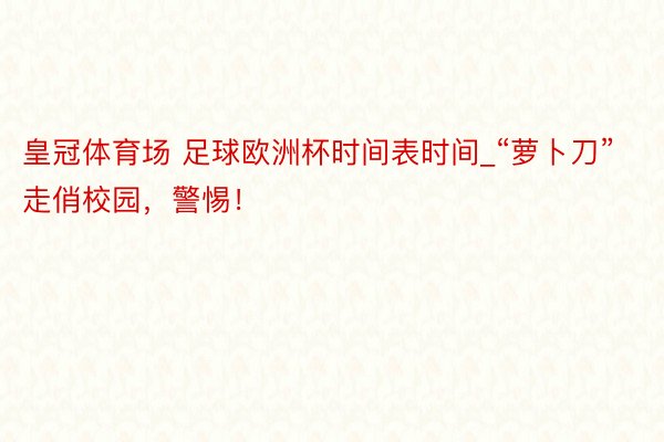 皇冠体育场 足球欧洲杯时间表时间_“萝卜刀”走俏校园，警惕！