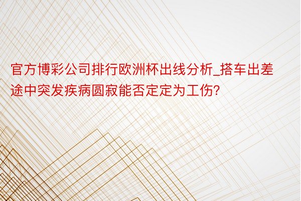 官方博彩公司排行欧洲杯出线分析_搭车出差途中突发疾病圆寂能否定定为工伤？