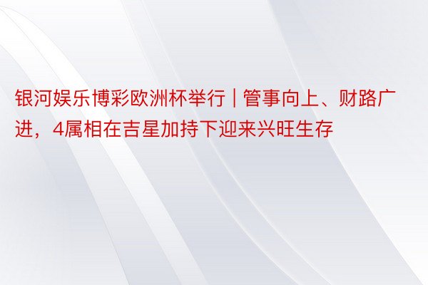 银河娱乐博彩欧洲杯举行 | 管事向上、财路广进,4属相在吉星加持下迎来兴旺生存