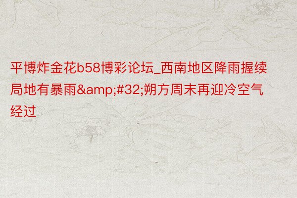 平博炸金花b58博彩论坛_西南地区降雨握续局地有暴雨 朔方周末再迎冷空气经过