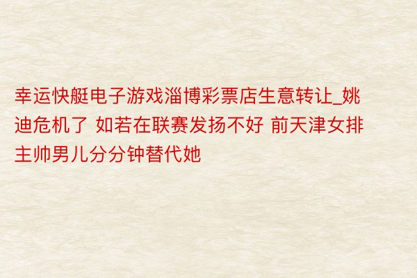 幸运快艇电子游戏淄博彩票店生意转让_姚迪危机了 如若在联赛发扬不好 前天津女排主帅男儿分分钟替代她